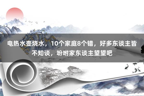 电热水壶烧水，10个家庭8个错，好多东谈主皆不知谈，吩咐家东谈主望望吧