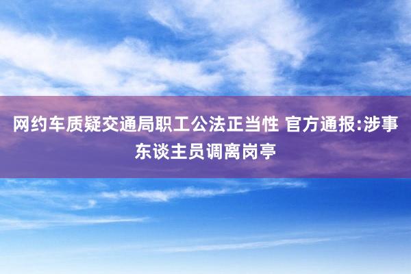 网约车质疑交通局职工公法正当性 官方通报:涉事东谈主员调离岗亭