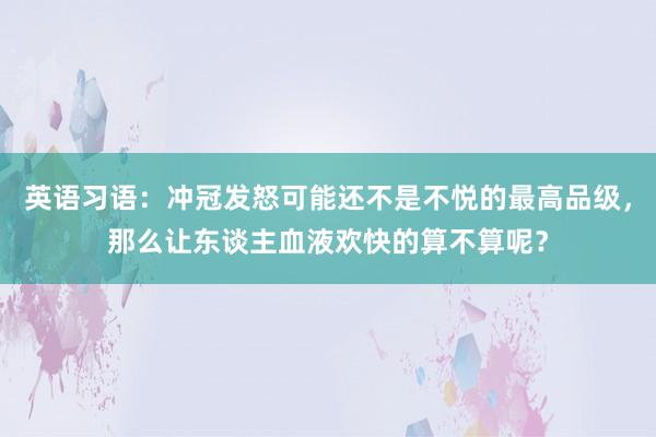 英语习语：冲冠发怒可能还不是不悦的最高品级，那么让东谈主血液欢快的算不算呢？