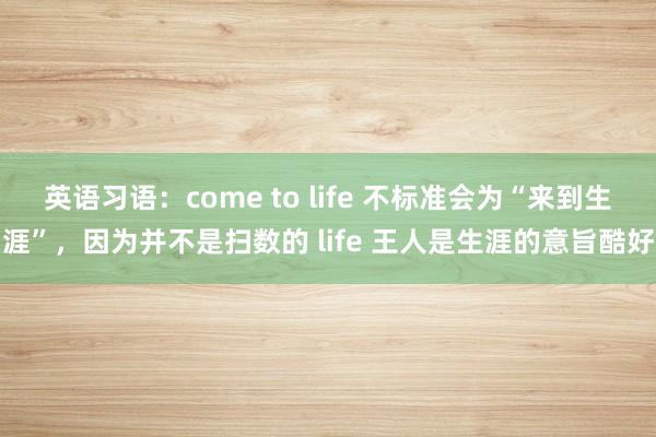 英语习语：come to life 不标准会为“来到生涯”，因为并不是扫数的 life 王人是生涯的意旨酷好