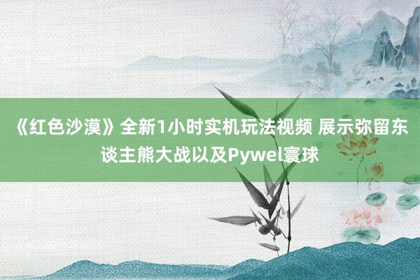 《红色沙漠》全新1小时实机玩法视频 展示弥留东谈主熊大战以及Pywel寰球