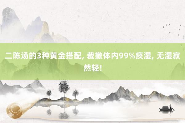 二陈汤的3种黄金搭配, 裁撤体内99%痰湿, 无湿寂然轻!