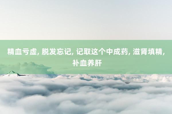 精血亏虚, 脱发忘记, 记取这个中成药, 滋肾填精, 补血养肝