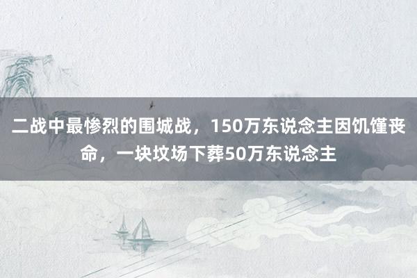 二战中最惨烈的围城战，150万东说念主因饥馑丧命，一块坟场下葬50万东说念主