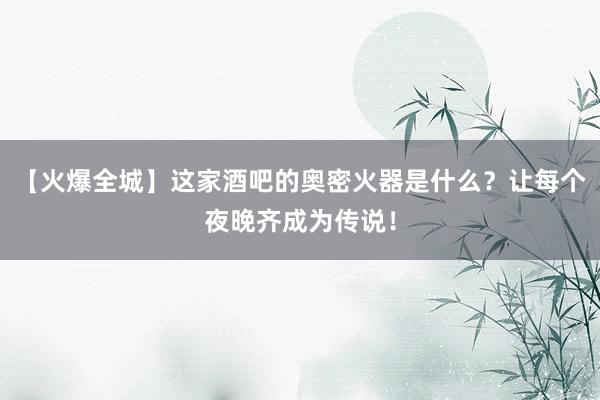 【火爆全城】这家酒吧的奥密火器是什么？让每个夜晚齐成为传说！