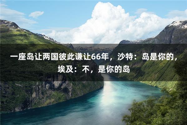 一座岛让两国彼此谦让66年，沙特：岛是你的，埃及：不，是你的岛