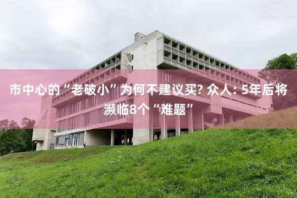 市中心的“老破小”为何不建议买? 众人: 5年后将濒临8个“难题”