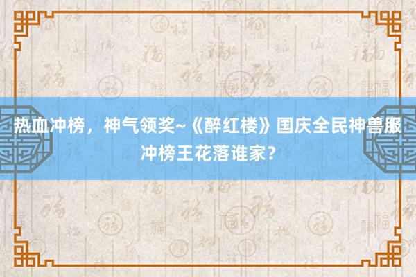 热血冲榜，神气领奖~《醉红楼》国庆全民神兽服冲榜王花落谁家？