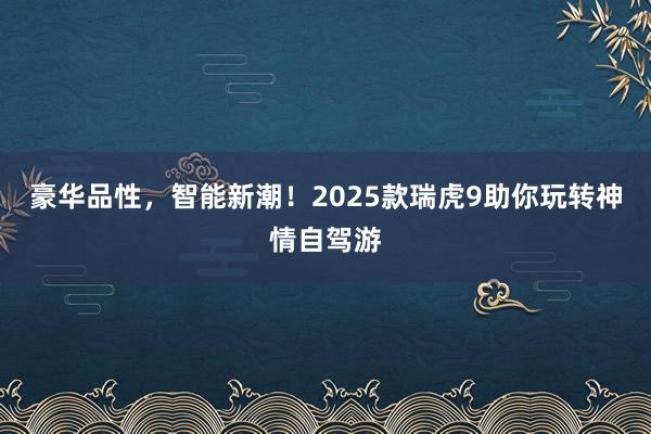 豪华品性，智能新潮！2025款瑞虎9助你玩转神情自驾游