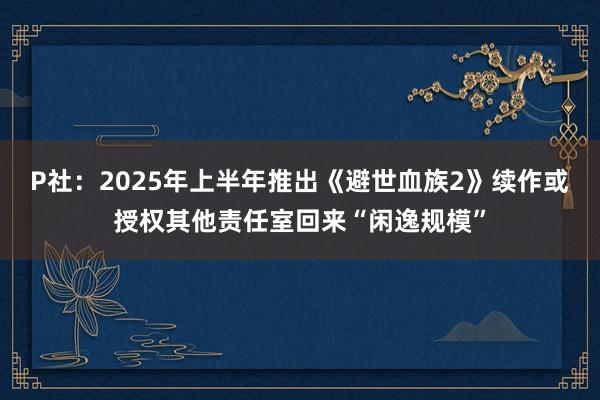 P社：2025年上半年推出《避世血族2》续作或授权其他责任室回来“闲逸规模”