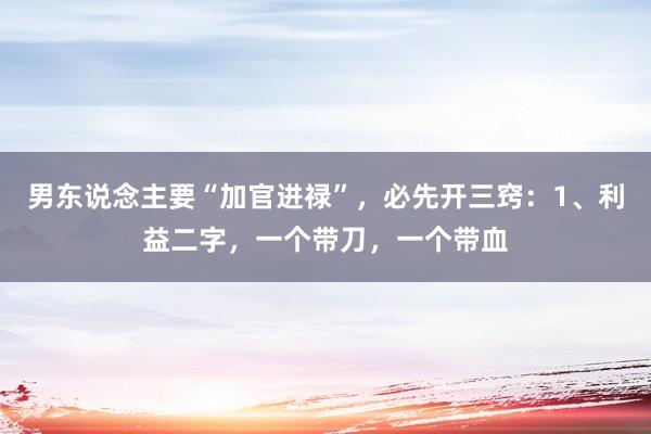 男东说念主要“加官进禄”，必先开三窍：1、利益二字，一个带刀，一个带血