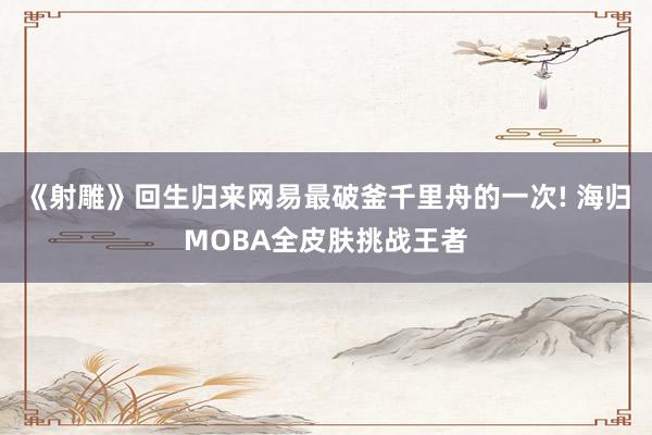 《射雕》回生归来网易最破釜千里舟的一次! 海归MOBA全皮肤挑战王者