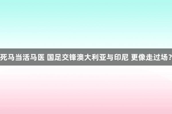 死马当活马医 国足交锋澳大利亚与印尼 更像走过场？