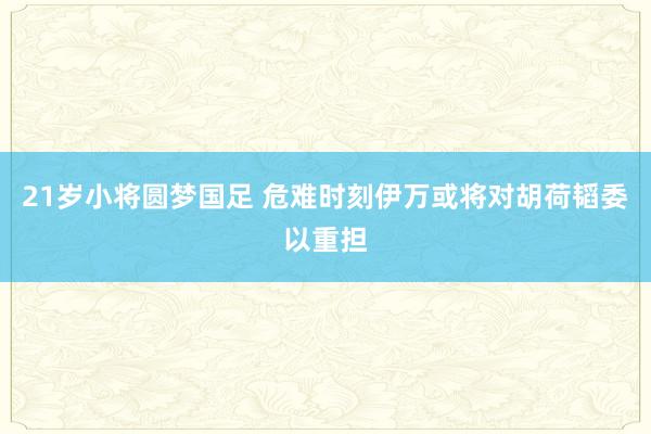 21岁小将圆梦国足 危难时刻伊万或将对胡荷韬委以重担