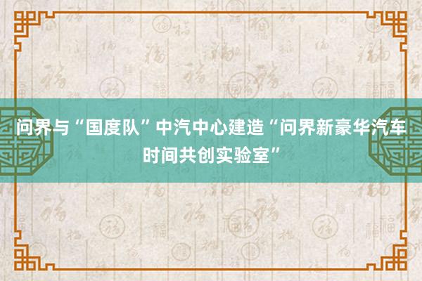 问界与“国度队”中汽中心建造“问界新豪华汽车时间共创实验室”