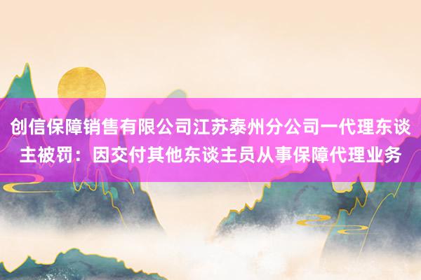 创信保障销售有限公司江苏泰州分公司一代理东谈主被罚：因交付其他东谈主员从事保障代理业务