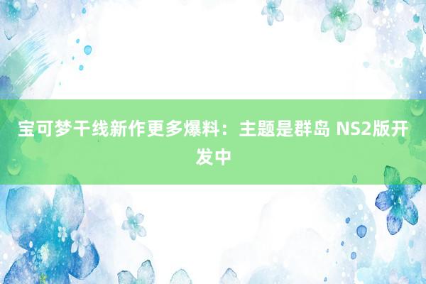 宝可梦干线新作更多爆料：主题是群岛 NS2版开发中