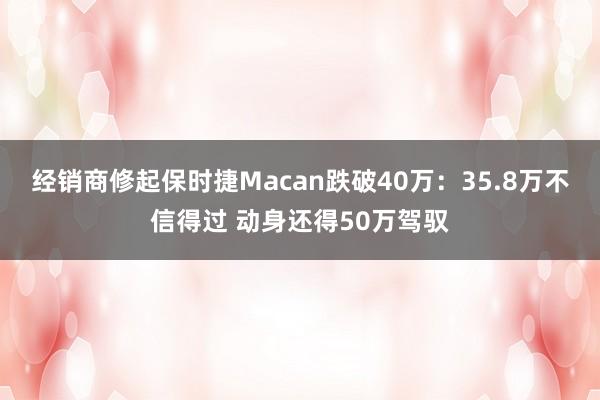 经销商修起保时捷Macan跌破40万：35.8万不信得过 动身还得50万驾驭