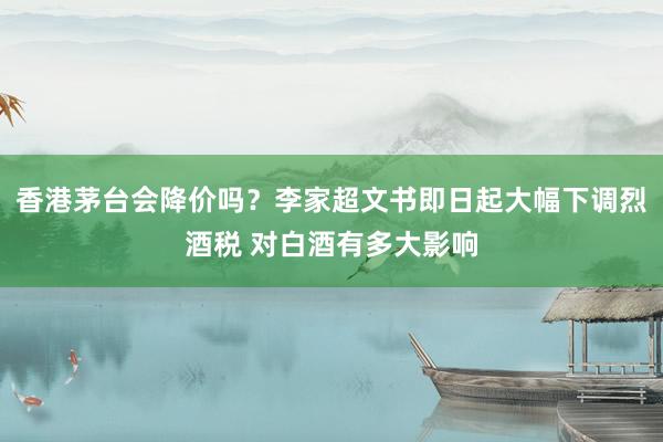 香港茅台会降价吗？李家超文书即日起大幅下调烈酒税 对白酒有多大影响