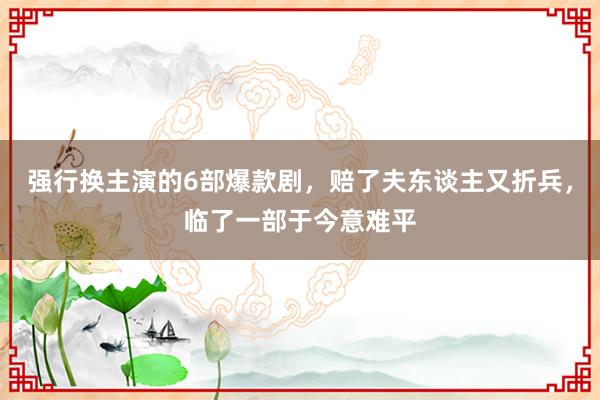 强行换主演的6部爆款剧，赔了夫东谈主又折兵，临了一部于今意难平