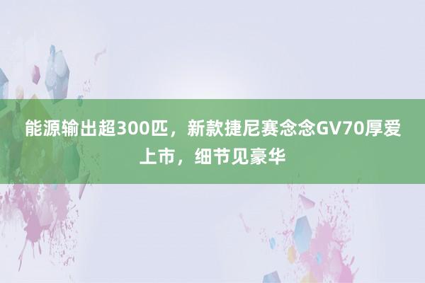 能源输出超300匹，新款捷尼赛念念GV70厚爱上市，细节见豪华