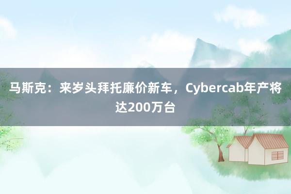 马斯克：来岁头拜托廉价新车，Cybercab年产将达200万台