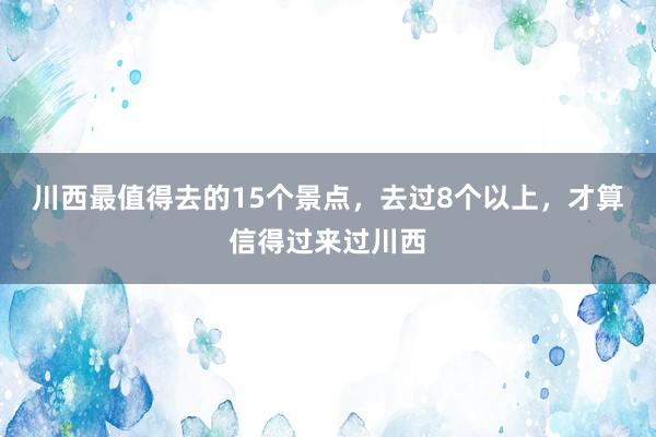 川西最值得去的15个景点，去过8个以上，才算信得过来过川西