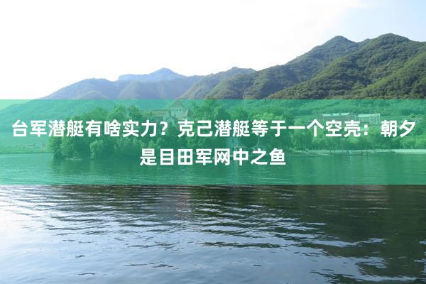 台军潜艇有啥实力？克己潜艇等于一个空壳：朝夕是目田军网中之鱼