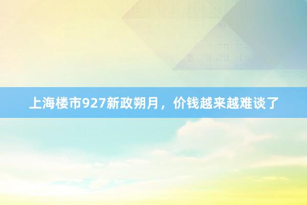 上海楼市927新政朔月，价钱越来越难谈了