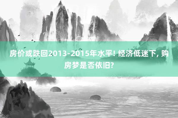 房价或跌回2013-2015年水平! 经济低迷下, 购房梦是否依旧?